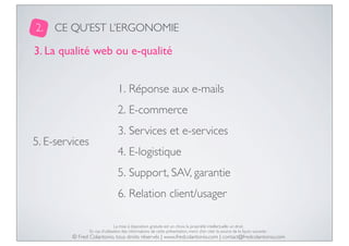 2.

CE QU’EST L’ERGONOMIE

3. La qualité web ou e-qualité
1. Réponse aux e-mails
2. E-commerce
5. E-services

3. Services et e-services
4. E-logistique
5. Support, SAV, garantie
6. Relation client/usager
La mise à disposition gratuite est un choix, la propriété intellectuelle un droit.
En cas d’utilisation des informations de cette présentation, merci d’en citer la source de la façon suivante :

© Fred Colantonio, tous droits réservés | www.fredcolantonio.com | contact@fredcolantonio.com

 