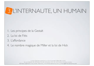 3. L’INTERNAUTE, UN HUMAIN
1. Les principes de la Gestalt
2. La loi de Fitts
3. L’affordance
4. Le nombre magique de Miller et la loi de Hick

La mise à disposition gratuite est un choix, la propriété intellectuelle un droit.
En cas d’utilisation des informations de cette présentation, merci d’en citer la source de la façon suivante :

© Fred Colantonio, tous droits réservés | www.fredcolantonio.com | contact@fredcolantonio.com

 