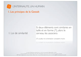 3.

L’INTERNAUTE, UN HUMAIN

1. Les principes de la Gestalt

1. Loi de similarité

Si deux éléments sont similaires en
taille et en forme (*), alors le
cerveau les associera
(*) couleur et orientation comptent moins

La mise à disposition gratuite est un choix, la propriété intellectuelle un droit.
En cas d’utilisation des informations de cette présentation, merci d’en citer la source de la façon suivante :

© Fred Colantonio, tous droits réservés | www.fredcolantonio.com | contact@fredcolantonio.com

 