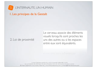 3.

L’INTERNAUTE, UN HUMAIN

1. Les principes de la Gestalt

2. Loi de proximité

Le cerveau associe des éléments
visuels lorsqu’ils sont proches les
uns des autres ou si les espaces
entre eux sont équivalents.

La mise à disposition gratuite est un choix, la propriété intellectuelle un droit.
En cas d’utilisation des informations de cette présentation, merci d’en citer la source de la façon suivante :

© Fred Colantonio, tous droits réservés | www.fredcolantonio.com | contact@fredcolantonio.com

 