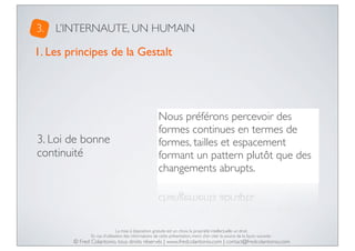 3.

L’INTERNAUTE, UN HUMAIN

1. Les principes de la Gestalt

3. Loi de bonne
continuité

Nous préférons percevoir des
formes continues en termes de
formes, tailles et espacement
formant un pattern plutôt que des
changements abrupts.

La mise à disposition gratuite est un choix, la propriété intellectuelle un droit.
En cas d’utilisation des informations de cette présentation, merci d’en citer la source de la façon suivante :

© Fred Colantonio, tous droits réservés | www.fredcolantonio.com | contact@fredcolantonio.com

 