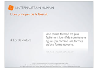 3.

L’INTERNAUTE, UN HUMAIN

1. Les principes de la Gestalt

4. Loi de clôture

Une forme fermée est plus
facilement identiﬁée comme une
ﬁgure (ou comme une forme)
qu’une forme ouverte.

La mise à disposition gratuite est un choix, la propriété intellectuelle un droit.
En cas d’utilisation des informations de cette présentation, merci d’en citer la source de la façon suivante :

© Fred Colantonio, tous droits réservés | www.fredcolantonio.com | contact@fredcolantonio.com

 