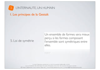 3.

L’INTERNAUTE, UN HUMAIN

1. Les principes de la Gestalt

5. Loi de symétrie

Un ensemble de formes sera mieux
perçu si les formes composant
l’ensemble sont symétriques entre
elles.

La mise à disposition gratuite est un choix, la propriété intellectuelle un droit.
En cas d’utilisation des informations de cette présentation, merci d’en citer la source de la façon suivante :

© Fred Colantonio, tous droits réservés | www.fredcolantonio.com | contact@fredcolantonio.com

 