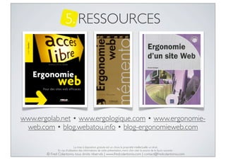 5. RESSOURCES

www.ergolab.net • www.ergologique.com • www.ergonomieweb.com • blog.webatou.info • blog-ergonomieweb.com
La mise à disposition gratuite est un choix, la propriété intellectuelle un droit.
En cas d’utilisation des informations de cette présentation, merci d’en citer la source de la façon suivante :

© Fred Colantonio, tous droits réservés | www.fredcolantonio.com | contact@fredcolantonio.com

 