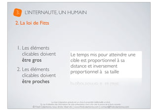 3.

L’INTERNAUTE, UN HUMAIN

2. La loi de Fitts

1. Les éléments
clicables doivent
être gros
2. Les éléments
clicables doivent
être proches

Le temps mis pour atteindre une
cible est proportionnel à sa
distance et inversement
proportionnel à  sa taille

La mise à disposition gratuite est un choix, la propriété intellectuelle un droit.
En cas d’utilisation des informations de cette présentation, merci d’en citer la source de la façon suivante :

© Fred Colantonio, tous droits réservés | www.fredcolantonio.com | contact@fredcolantonio.com

 
