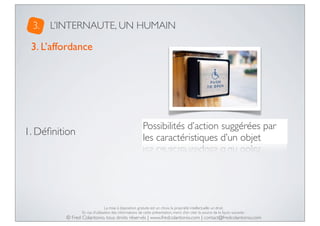 3.

L’INTERNAUTE, UN HUMAIN

3. L’affordance

1. Déﬁnition

Possibilités d’action suggérées par
les caractéristiques d’un objet

La mise à disposition gratuite est un choix, la propriété intellectuelle un droit.
En cas d’utilisation des informations de cette présentation, merci d’en citer la source de la façon suivante :

© Fred Colantonio, tous droits réservés | www.fredcolantonio.com | contact@fredcolantonio.com

 