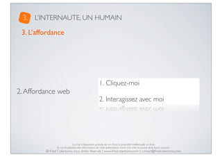 3.

L’INTERNAUTE, UN HUMAIN

3. L’affordance

1. Cliquez-moi

2. Affordance web

2. Interagissez avec moi

La mise à disposition gratuite est un choix, la propriété intellectuelle un droit.
En cas d’utilisation des informations de cette présentation, merci d’en citer la source de la façon suivante :

© Fred Colantonio, tous droits réservés | www.fredcolantonio.com | contact@fredcolantonio.com

 