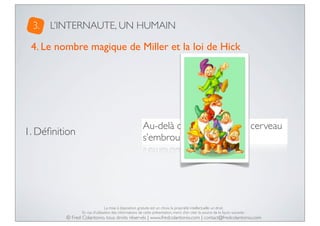 3.

L’INTERNAUTE, UN HUMAIN

4. Le nombre magique de Miller et la loi de Hick

1. Déﬁnition

Au-delà de 7 objets, notre cerveau
s’embrouille !

La mise à disposition gratuite est un choix, la propriété intellectuelle un droit.
En cas d’utilisation des informations de cette présentation, merci d’en citer la source de la façon suivante :

© Fred Colantonio, tous droits réservés | www.fredcolantonio.com | contact@fredcolantonio.com

 