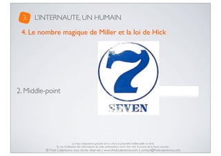 3.

L’INTERNAUTE, UN HUMAIN

4. Le nombre magique de Miller et la loi de Hick

2. Middle-point

De 5 à 9 éléments !

La mise à disposition gratuite est un choix, la propriété intellectuelle un droit.
En cas d’utilisation des informations de cette présentation, merci d’en citer la source de la façon suivante :

© Fred Colantonio, tous droits réservés | www.fredcolantonio.com | contact@fredcolantonio.com

 