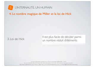 3.

L’INTERNAUTE, UN HUMAIN

4. Le nombre magique de Miller et la loi de Hick

3. Loi de Hick

Il est plus facile de décider parmi
un nombre réduit d’éléments

La mise à disposition gratuite est un choix, la propriété intellectuelle un droit.
En cas d’utilisation des informations de cette présentation, merci d’en citer la source de la façon suivante :

© Fred Colantonio, tous droits réservés | www.fredcolantonio.com | contact@fredcolantonio.com

 