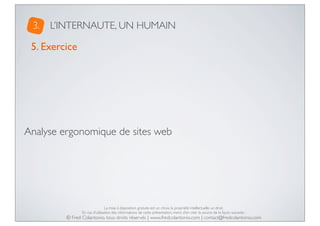 3.

L’INTERNAUTE, UN HUMAIN

5. Exercice

Analyse ergonomique de sites web

La mise à disposition gratuite est un choix, la propriété intellectuelle un droit.
En cas d’utilisation des informations de cette présentation, merci d’en citer la source de la façon suivante :

© Fred Colantonio, tous droits réservés | www.fredcolantonio.com | contact@fredcolantonio.com

 
