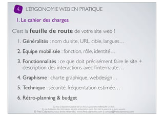 4.

L’ERGONOMIE WEB EN PRATIQUE

1. Le cahier des charges
C’est la feuille de route de votre site web !
1. Généralités : nom du site, URL, cible, langues…
2. Equipe mobilisée : fonction, rôle, identité…
3. Fonctionnalités : ce que doit précisément faire le site +
description des interactions avec l’internaute…
4. Graphisme : charte graphique, webdesign…
5. Technique : sécurité, fréquentation estimée…
6. Rétro-planning & budget
La mise à disposition gratuite est un choix, la propriété intellectuelle un droit.
En cas d’utilisation des informations de cette présentation, merci d’en citer la source de la façon suivante :

© Fred Colantonio, tous droits réservés | www.fredcolantonio.com | contact@fredcolantonio.com

 