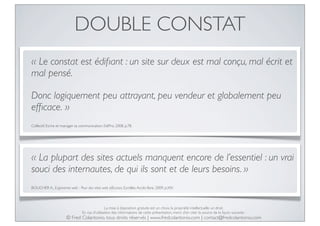 DOUBLE CONSTAT
« Le constat est édiﬁant : un site sur deux est mal conçu, mal écrit et
mal pensé.

Donc logiquement peu attrayant, peu vendeur et globalement peu
efﬁcace. »
Collectif, Ecrire et manager sa communication, EdiPro, 2008, p.78.

« La plupart des sites actuels manquent encore de l’essentiel : un vrai
souci des internautes, de qui ils sont et de leurs besoins. »
BOUCHER A., Ergonomie web - Pour des sites web efﬁcaces, Eyrolles, Accès libre, 2009, p.XIV.

La mise à disposition gratuite est un choix, la propriété intellectuelle un droit.
En cas d’utilisation des informations de cette présentation, merci d’en citer la source de la façon suivante :

© Fred Colantonio, tous droits réservés | www.fredcolantonio.com | contact@fredcolantonio.com

 