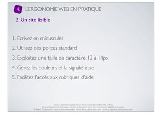 4.

L’ERGONOMIE WEB EN PRATIQUE

2. Un site lisible
1. Ecrivez en minuscules
2. Utilisez des polices standard
3. Exploitez une taille de caractère 12 à 14px
4. Gérez les couleurs et la signalétique
5. Facilitez l’accès aux rubriques d’aide

La mise à disposition gratuite est un choix, la propriété intellectuelle un droit.
En cas d’utilisation des informations de cette présentation, merci d’en citer la source de la façon suivante :

© Fred Colantonio, tous droits réservés | www.fredcolantonio.com | contact@fredcolantonio.com

 