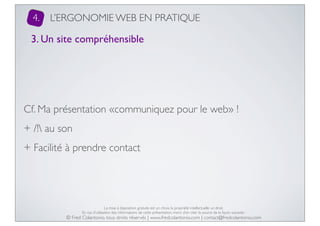 4.

L’ERGONOMIE WEB EN PRATIQUE

3. Un site compréhensible

Cf. Ma présentation «communiquez pour le web» !
+ /! au son
+ Facilité à prendre contact

La mise à disposition gratuite est un choix, la propriété intellectuelle un droit.
En cas d’utilisation des informations de cette présentation, merci d’en citer la source de la façon suivante :

© Fred Colantonio, tous droits réservés | www.fredcolantonio.com | contact@fredcolantonio.com

 