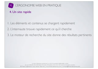 4.

L’ERGONOMIE WEB EN PRATIQUE

4. Un site rapide
1. Les éléments et contenus se chargent rapidement
2. L’internaute trouve rapidement ce qu’il cherche
3. Le moteur de recherche du site donne des résultats pertinents

La mise à disposition gratuite est un choix, la propriété intellectuelle un droit.
En cas d’utilisation des informations de cette présentation, merci d’en citer la source de la façon suivante :

© Fred Colantonio, tous droits réservés | www.fredcolantonio.com | contact@fredcolantonio.com

 