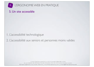 4.

L’ERGONOMIE WEB EN PRATIQUE

5. Un site accessible

1. L’accessibilité technologique
2. L’accessibilité aux seniors et personnes moins valides

La mise à disposition gratuite est un choix, la propriété intellectuelle un droit.
En cas d’utilisation des informations de cette présentation, merci d’en citer la source de la façon suivante :

© Fred Colantonio, tous droits réservés | www.fredcolantonio.com | contact@fredcolantonio.com

 
