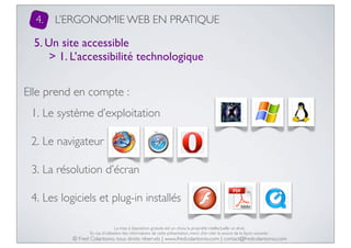 4.

L’ERGONOMIE WEB EN PRATIQUE

5. Un site accessible
> 1. L’accessibilité technologique
Elle prend en compte :
1. Le système d’exploitation
2. Le navigateur
3. La résolution d’écran
4. Les logiciels et plug-in installés
La mise à disposition gratuite est un choix, la propriété intellectuelle un droit.
En cas d’utilisation des informations de cette présentation, merci d’en citer la source de la façon suivante :

© Fred Colantonio, tous droits réservés | www.fredcolantonio.com | contact@fredcolantonio.com

 