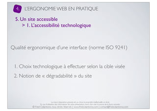 4.

L’ERGONOMIE WEB EN PRATIQUE

5. Un site accessible
> 1. L’accessibilité technologique

Qualité ergonomique d’une interface (norme ISO 9241)
1. Choix technologique à effectuer selon la cible visée
2. Notion de « dégradabilité » du site

La mise à disposition gratuite est un choix, la propriété intellectuelle un droit.
En cas d’utilisation des informations de cette présentation, merci d’en citer la source de la façon suivante :

© Fred Colantonio, tous droits réservés | www.fredcolantonio.com | contact@fredcolantonio.com

 