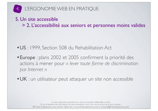 4.

L’ERGONOMIE WEB EN PRATIQUE

5. Un site accessible
> 2. L’accessibilité aux seniors et personnes moins valides

•US : 1999, Section 508 du Rehabilitation Act
•Europe : plans 2002 et 2005 conﬁrment la priorité des

actions à mener pour « lever toute forme de discrimination
par Internet »

•UK : un utilisateur peut attaquer un site non accessible

La mise à disposition gratuite est un choix, la propriété intellectuelle un droit.
En cas d’utilisation des informations de cette présentation, merci d’en citer la source de la façon suivante :

© Fred Colantonio, tous droits réservés | www.fredcolantonio.com | contact@fredcolantonio.com

 