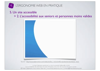 4.

L’ERGONOMIE WEB EN PRATIQUE

5. Un site accessible
> 2. L’accessibilité aux seniors et personnes moins valides

Source : http://www.dailymotion.com/video/xb3kxy_maria-breffy-standard-et-secretaria_news
La mise à disposition gratuite est un choix, la propriété intellectuelle un droit.
En cas d’utilisation des informations de cette présentation, merci d’en citer la source de la façon suivante :

© Fred Colantonio, tous droits réservés | www.fredcolantonio.com | contact@fredcolantonio.com

 