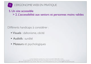 4.

L’ERGONOMIE WEB EN PRATIQUE

5. Un site accessible
> 2. L’accessibilité aux seniors et personnes moins valides

Différents handicaps à considérer :

• Visuels : daltonisme, cécité
• Auditifs : surdité
• Moteurs et psychologiques

La mise à disposition gratuite est un choix, la propriété intellectuelle un droit.
En cas d’utilisation des informations de cette présentation, merci d’en citer la source de la façon suivante :

© Fred Colantonio, tous droits réservés | www.fredcolantonio.com | contact@fredcolantonio.com

 