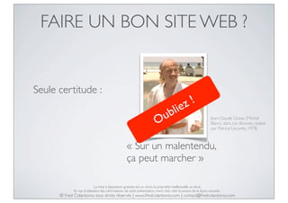 FAIRE UN BON SITE WEB ?

Seule certitude :

z!
lie

ub
O

Jean-Claude Dusse (Michel
Blanc) dans Les Bronzés, réalisé
par Patrice Leconte, 1978.

« Sur un malentendu,
ça peut marcher »
La mise à disposition gratuite est un choix, la propriété intellectuelle un droit.
En cas d’utilisation des informations de cette présentation, merci d’en citer la source de la façon suivante :

© Fred Colantonio, tous droits réservés | www.fredcolantonio.com | contact@fredcolantonio.com

 