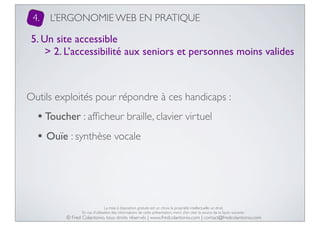 4.

L’ERGONOMIE WEB EN PRATIQUE

5. Un site accessible
> 2. L’accessibilité aux seniors et personnes moins valides

Outils exploités pour répondre à ces handicaps :

• Toucher : afﬁcheur braille, clavier virtuel
• Ouïe : synthèse vocale

La mise à disposition gratuite est un choix, la propriété intellectuelle un droit.
En cas d’utilisation des informations de cette présentation, merci d’en citer la source de la façon suivante :

© Fred Colantonio, tous droits réservés | www.fredcolantonio.com | contact@fredcolantonio.com

 