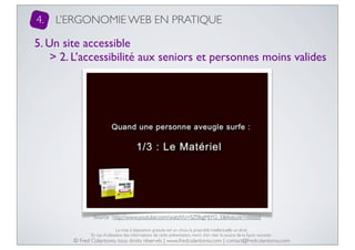 4.

L’ERGONOMIE WEB EN PRATIQUE

5. Un site accessible
> 2. L’accessibilité aux seniors et personnes moins valides

Source : http://www.youtube.com/watch?v=SZ0bgMjYG_E&feature=related
La mise à disposition gratuite est un choix, la propriété intellectuelle un droit.
En cas d’utilisation des informations de cette présentation, merci d’en citer la source de la façon suivante :

© Fred Colantonio, tous droits réservés | www.fredcolantonio.com | contact@fredcolantonio.com

 