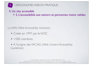4.

L’ERGONOMIE WEB EN PRATIQUE

5. Un site accessible
> 2. L’accessibilité aux seniors et personnes moins valides

La WAI (Web Accessibility Initiative) :

• Créée en 1997 par le W3C
• +500 membres
• A l’origine des WCAG (Web Content Accessibility
Guidelines)

La mise à disposition gratuite est un choix, la propriété intellectuelle un droit.
En cas d’utilisation des informations de cette présentation, merci d’en citer la source de la façon suivante :

© Fred Colantonio, tous droits réservés | www.fredcolantonio.com | contact@fredcolantonio.com

 