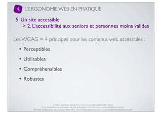 4.

L’ERGONOMIE WEB EN PRATIQUE

5. Un site accessible
> 2. L’accessibilité aux seniors et personnes moins valides
Les WCAG = 4 principes pour les contenus web accessibles :

• Perceptibles
• Utilisables
• Compréhensibles
• Robustes

La mise à disposition gratuite est un choix, la propriété intellectuelle un droit.
En cas d’utilisation des informations de cette présentation, merci d’en citer la source de la façon suivante :

© Fred Colantonio, tous droits réservés | www.fredcolantonio.com | contact@fredcolantonio.com

 
