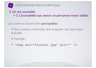 4.

L’ERGONOMIE WEB EN PRATIQUE

5. Un site accessible
> 2. L’accessibilité aux seniors et personnes moins valides
Les contenus doivent être perceptibles :

• Tout contenu multimédia doit proposer une alternative
textuelle

• Exemple :
• <img src=“fichier.jpg”

alt=“” />

La mise à disposition gratuite est un choix, la propriété intellectuelle un droit.
En cas d’utilisation des informations de cette présentation, merci d’en citer la source de la façon suivante :

© Fred Colantonio, tous droits réservés | www.fredcolantonio.com | contact@fredcolantonio.com

 