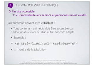 4.

L’ERGONOMIE WEB EN PRATIQUE

5. Un site accessible
> 2. L’accessibilité aux seniors et personnes moins valides
Les contenus doivent être utilisables :

• Tout contenu multimédia doit être accessible par

l’utilisation du clavier ou d’un autre dispositif adapté

• Exemple :
• <a href=“lien.html”

tabindex=“n“>

• n = ordre de la tabulation
La mise à disposition gratuite est un choix, la propriété intellectuelle un droit.
En cas d’utilisation des informations de cette présentation, merci d’en citer la source de la façon suivante :

© Fred Colantonio, tous droits réservés | www.fredcolantonio.com | contact@fredcolantonio.com

 