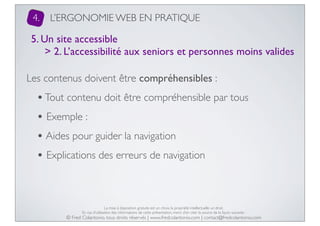 4.

L’ERGONOMIE WEB EN PRATIQUE

5. Un site accessible
> 2. L’accessibilité aux seniors et personnes moins valides
Les contenus doivent être compréhensibles :

• Tout contenu doit être compréhensible par tous
• Exemple :
• Aides pour guider la navigation
• Explications des erreurs de navigation

La mise à disposition gratuite est un choix, la propriété intellectuelle un droit.
En cas d’utilisation des informations de cette présentation, merci d’en citer la source de la façon suivante :

© Fred Colantonio, tous droits réservés | www.fredcolantonio.com | contact@fredcolantonio.com

 