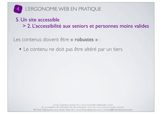 4.

L’ERGONOMIE WEB EN PRATIQUE

5. Un site accessible
> 2. L’accessibilité aux seniors et personnes moins valides
Les contenus doivent être « robustes » :

• Le contenu ne doit pas être altéré par un tiers

La mise à disposition gratuite est un choix, la propriété intellectuelle un droit.
En cas d’utilisation des informations de cette présentation, merci d’en citer la source de la façon suivante :

© Fred Colantonio, tous droits réservés | www.fredcolantonio.com | contact@fredcolantonio.com

 