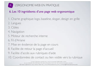 4.

L’ERGONOMIE WEB EN PRATIQUE

6. Les 10 ingrédients d’une page web ergonomique
1. Charte graphique: logo, baseline, slogan, design en grille
2. Langues
3. Cibles
4. Navigation
5. Moteur de recherche interne
6. Fil d’Ariane
7. Mise en évidence de la page en cours
8. Facilite de retour la page d'accueil
9. Facilite d'accès aux rubriques d’aide
10. Coordonnées de contact ou lien visible vers la rubrique
La mise à disposition gratuite est un choix, la propriété intellectuelle un droit.
En cas d’utilisation des informations de cette présentation, merci d’en citer la source de la façon suivante :

© Fred Colantonio, tous droits réservés | www.fredcolantonio.com | contact@fredcolantonio.com

 