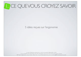 1. CE QUE VOUS CROYEZ SAVOIR

5 idées reçues sur l’ergonomie

La mise à disposition gratuite est un choix, la propriété intellectuelle un droit.
En cas d’utilisation des informations de cette présentation, merci d’en citer la source de la façon suivante :

© Fred Colantonio, tous droits réservés | www.fredcolantonio.com | contact@fredcolantonio.com

 