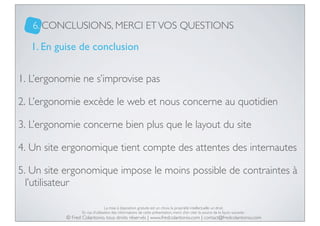 6. CONCLUSIONS, MERCI ET VOS QUESTIONS

1. En guise de conclusion
1. L’ergonomie ne s’improvise pas
2. L’ergonomie excède le web et nous concerne au quotidien
3. L’ergonomie concerne bien plus que le layout du site
4. Un site ergonomique tient compte des attentes des internautes
5. Un site ergonomique impose le moins possible de contraintes à
l’utilisateur
La mise à disposition gratuite est un choix, la propriété intellectuelle un droit.
En cas d’utilisation des informations de cette présentation, merci d’en citer la source de la façon suivante :

© Fred Colantonio, tous droits réservés | www.fredcolantonio.com | contact@fredcolantonio.com

 