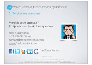 6. CONCLUSIONS, MERCI ET VOS QUESTIONS

2. Merci et vos questions
Merci de votre attention !
Je réponds avec plaisir à vos questions.
Fred Colantonio
+32 486 99 58 68
contact@fredcolantonio.com
www.fredcolantonio.com
:

: FredColantonio
Crédit images : www.sxc.hu

La mise à disposition gratuite est un choix, la propriété intellectuelle un droit.
En cas d’utilisation des informations de cette présentation, merci d’en citer la source de la façon suivante :

© Fred Colantonio, tous droits réservés | www.fredcolantonio.com | contact@fredcolantonio.com

 
