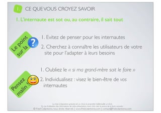 1.

CE QUE VOUS CROYEZ SAVOIR

Le
su po
r l in
a t

1. L’internaute est sot ou, au contraire, il sait tout
1. Evitez de penser pour les internautes
2. Cherchez à connaître les utilisateurs de votre
site pour l’adapter à leurs besoins

Pe
m nse
ali z
n
!

1. Oubliez le « si ma grand-mère sait le faire »
2. Individualisez : visez le bien-être de vos
internautes

La mise à disposition gratuite est un choix, la propriété intellectuelle un droit.
En cas d’utilisation des informations de cette présentation, merci d’en citer la source de la façon suivante :

© Fred Colantonio, tous droits réservés | www.fredcolantonio.com | contact@fredcolantonio.com

 