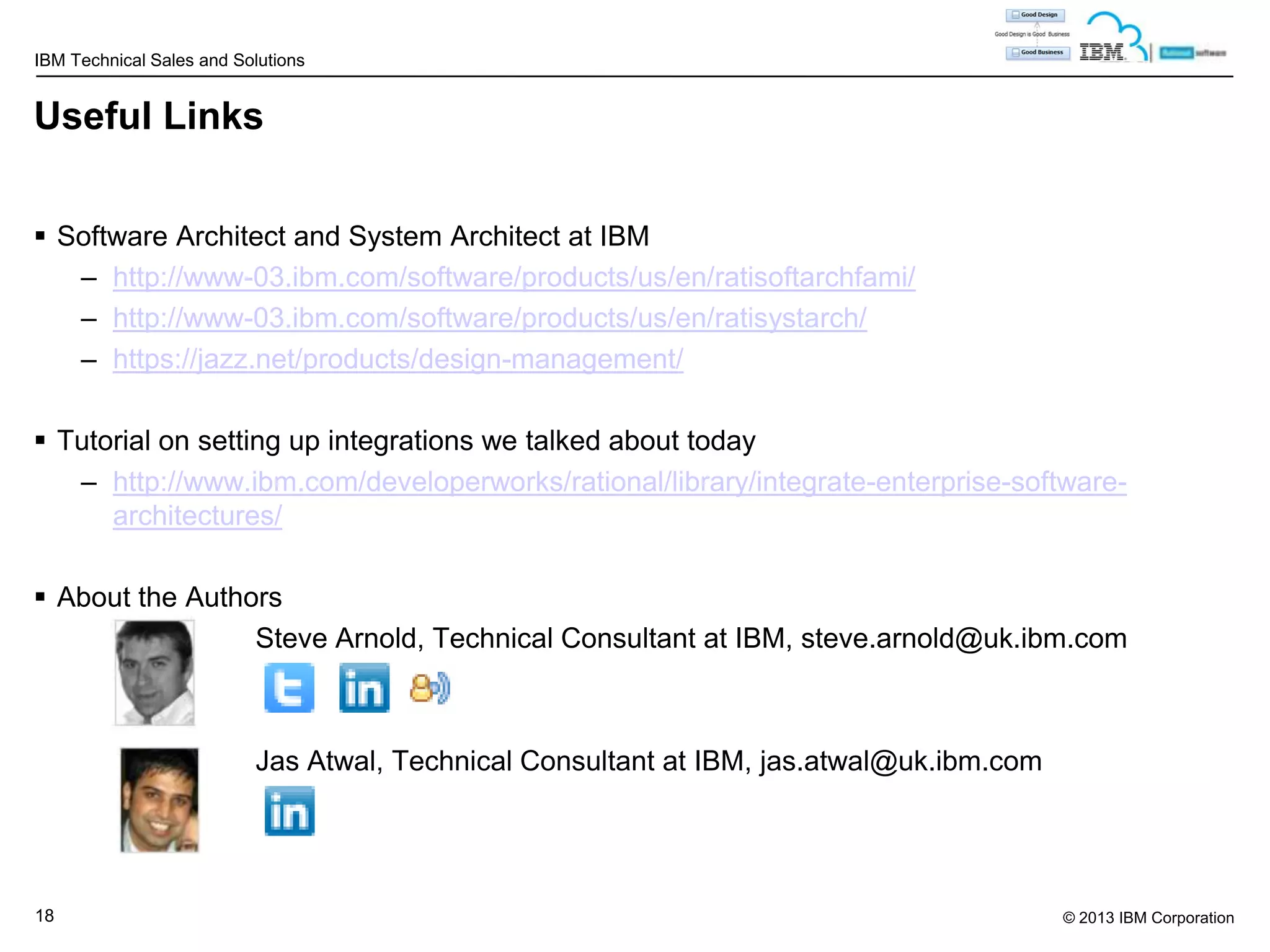 IBM Technical Sales and Solutions

Useful Links
 Software Architect and System Architect at IBM
– http://www-03.ibm.com/software/products/us/en/ratisoftarchfami/
– http://www-03.ibm.com/software/products/us/en/ratisystarch/
– https://jazz.net/products/design-management/

 Tutorial on setting up integrations we talked about today
– http://www.ibm.com/developerworks/rational/library/integrate-enterprise-softwarearchitectures/
 About the Authors
Steve Arnold, Technical Consultant at IBM, steve.arnold@uk.ibm.com

Jas Atwal, Technical Consultant at IBM, jas.atwal@uk.ibm.com

18

© 2013 IBM Corporation

 