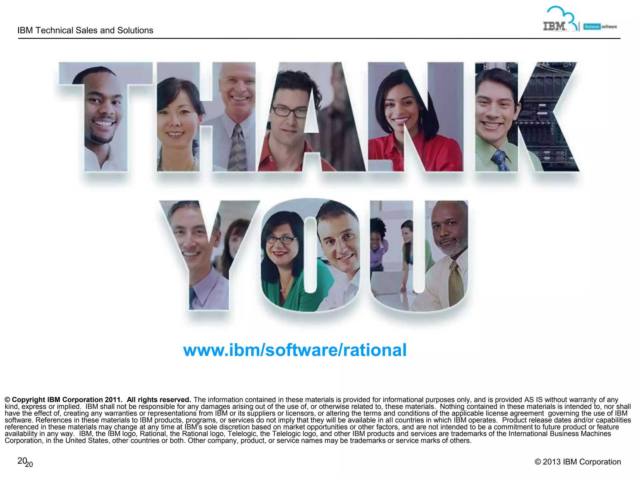 IBM Technical Sales and Solutions

www.ibm/software/rational
© Copyright IBM Corporation 2011. All rights reserved. The information contained in these materials is provided for informational purposes only, and is provided AS IS without warranty of any
kind, express or implied. IBM shall not be responsible for any damages arising out of the use of, or otherwise related to, these materials. Nothing contained in these materials is intended to, nor shall
have the effect of, creating any warranties or representations from IBM or its suppliers or licensors, or altering the terms and conditions of the applicable license agreement governing the use of IBM
software. References in these materials to IBM products, programs, or services do not imply that they will be available in all countries in which IBM operates. Product release dates and/or capabilities
referenced in these materials may change at any time at IBM’s sole discretion based on market opportunities or other factors, and are not intended to be a commitment to future product or feature
availability in any way. IBM, the IBM logo, Rational, the Rational logo, Telelogic, the Telelogic logo, and other IBM products and services are trademarks of the International Business Machines
Corporation, in the United States, other countries or both. Other company, product, or service names may be trademarks or service marks of others.

20
20

© 2013 IBM Corporation

 