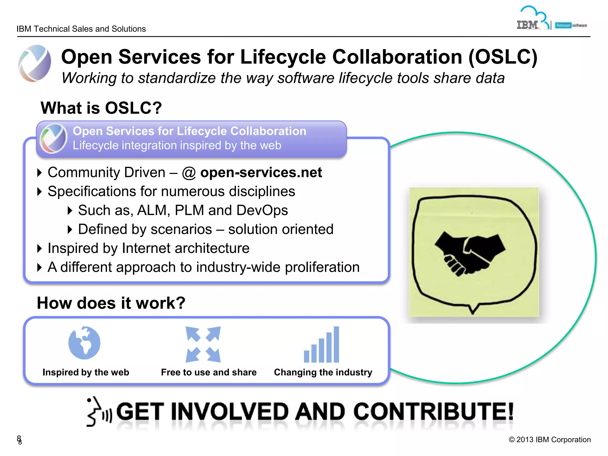 IBM Technical Sales and Solutions

Open Services for Lifecycle Collaboration (OSLC)
Working to standardize the way software lifecycle tools share data

What is OSLC?
Open Services for Lifecycle Collaboration
Lifecycle integration inspired by the web

Community Driven – @ open-services.net
Specifications for numerous disciplines
Such as, ALM, PLM and DevOps
Defined by scenarios – solution oriented
Inspired by Internet architecture
A different approach to industry-wide proliferation

How does it work?

Inspired by the web

8
8

Free to use and share

Changing the industry

© 2013 IBM Corporation

 