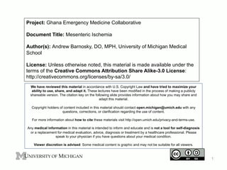 Project: Ghana Emergency Medicine Collaborative
Document Title: Mesenteric Ischemia
Author(s): Andrew Barnosky, DO, MPH, University of Michigan Medical
School
License: Unless otherwise noted, this material is made available under the
terms of the Creative Commons Attribution Share Alike-3.0 License:
http://creativecommons.org/licenses/by-sa/3.0/
We have reviewed this material in accordance with U.S. Copyright Law and have tried to maximize your
ability to use, share, and adapt it. These lectures have been modified in the process of making a publicly
shareable version. The citation key on the following slide provides information about how you may share and
adapt this material.
Copyright holders of content included in this material should contact open.michigan@umich.edu with any
questions, corrections, or clarification regarding the use of content.
For more information about how to cite these materials visit http://open.umich.edu/privacy-and-terms-use.
Any medical information in this material is intended to inform and educate and is not a tool for self-diagnosis
or a replacement for medical evaluation, advice, diagnosis or treatment by a healthcare professional. Please
speak to your physician if you have questions about your medical condition.
Viewer discretion is advised: Some medical content is graphic and may not be suitable for all viewers.

1

 