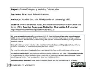 Project: Ghana Emergency Medicine Collaborative
Document Title: Heat Related Illnesses
Author(s): Randall Ellis, MD, MPH (Vanderbilt University) 2013
License: Unless otherwise noted, this material is made available under the
terms of the Creative Commons Attribution Share Alike-3.0 License:
http://creativecommons.org/licenses/by-sa/3.0/
We have reviewed this material in accordance with U.S. Copyright Law and have tried to maximize your
ability to use, share, and adapt it. These lectures have been modified in the process of making a publicly
shareable version. The citation key on the following slide provides information about how you may share and
adapt this material.
Copyright holders of content included in this material should contact open.michigan@umich.edu with any
questions, corrections, or clarification regarding the use of content.
For more information about how to cite these materials visit http://open.umich.edu/privacy-and-terms-use.
Any medical information in this material is intended to inform and educate and is not a tool for self-diagnosis
or a replacement for medical evaluation, advice, diagnosis or treatment by a healthcare professional. Please
speak to your physician if you have questions about your medical condition.
Viewer discretion is advised: Some medical content is graphic and may not be suitable for all viewers.
1
 
