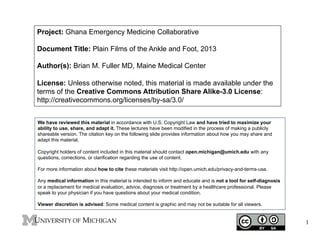 Project: Ghana Emergency Medicine Collaborative
Document Title: Plain Films of the Ankle and Foot, 2013
Author(s): Brian M. Fuller MD, Maine Medical Center
License: Unless otherwise noted, this material is made available under the
terms of the Creative Commons Attribution Share Alike-3.0 License:
http://creativecommons.org/licenses/by-sa/3.0/
We have reviewed this material in accordance with U.S. Copyright Law and have tried to maximize your
ability to use, share, and adapt it. These lectures have been modified in the process of making a publicly
shareable version. The citation key on the following slide provides information about how you may share and
adapt this material.
Copyright holders of content included in this material should contact open.michigan@umich.edu with any
questions, corrections, or clarification regarding the use of content.
For more information about how to cite these materials visit http://open.umich.edu/privacy-and-terms-use.
Any medical information in this material is intended to inform and educate and is not a tool for self-diagnosis
or a replacement for medical evaluation, advice, diagnosis or treatment by a healthcare professional. Please
speak to your physician if you have questions about your medical condition.
Viewer discretion is advised: Some medical content is graphic and may not be suitable for all viewers.

1

 