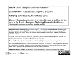 Project: Ghana Emergency Medicine Collaborative
Document Title: Musculoskeletal Jeopardy (1 of 2), 2013
Author(s): Jeff Holmes MD, Maine Medical Center
License: Unless otherwise noted, this material is made available under the
terms of the Creative Commons Attribution Share Alike-3.0 License:
http://creativecommons.org/licenses/by-sa/3.0/
We have reviewed this material in accordance with U.S. Copyright Law and have tried to maximize your
ability to use, share, and adapt it. These lectures have been modified in the process of making a publicly
shareable version. The citation key on the following slide provides information about how you may share and
adapt this material.
Copyright holders of content included in this material should contact open.michigan@umich.edu with any
questions, corrections, or clarification regarding the use of content.
For more information about how to cite these materials visit http://open.umich.edu/privacy-and-terms-use.
Any medical information in this material is intended to inform and educate and is not a tool for self-diagnosis
or a replacement for medical evaluation, advice, diagnosis or treatment by a healthcare professional. Please
speak to your physician if you have questions about your medical condition.
Viewer discretion is advised: Some medical content is graphic and may not be suitable for all viewers.

1	
  

 