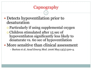Capnography
11

—  Detects hypoventilation prior to

desaturation
¡  Particularly

if using supplemental oxygen
¡  Children stimulated after 15 sec of
hypoventilaton significantly less likely to
desaturate vs. 60 sec of hypoventilation
—  More sensitive than clinical assessment
÷  Burton

et al. Acad Emerg Med. 2006 May;13(5):500-4.

 