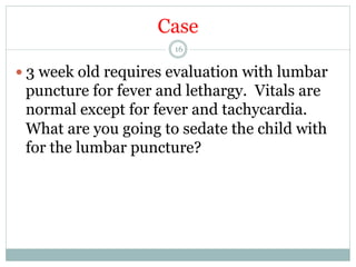 Case
16

—  3 week old requires evaluation with lumbar

puncture for fever and lethargy. Vitals are
normal except for fever and tachycardia.
What are you going to sedate the child with
for the lumbar puncture?

 