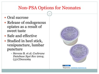 Non-PSA Options for Neonates
17

—  Oral sucrose
—  Release of endogenous

opiates as a result of
sweet taste
—  Safe and effective
—  Studied in heel stick,
venipuncture, lumbar
puncture
÷  Stevens

B. et al. Cochrane
Database Syst Rev 2004;
(3):CD001069
Respironics, sweetease.respironics.eu

 